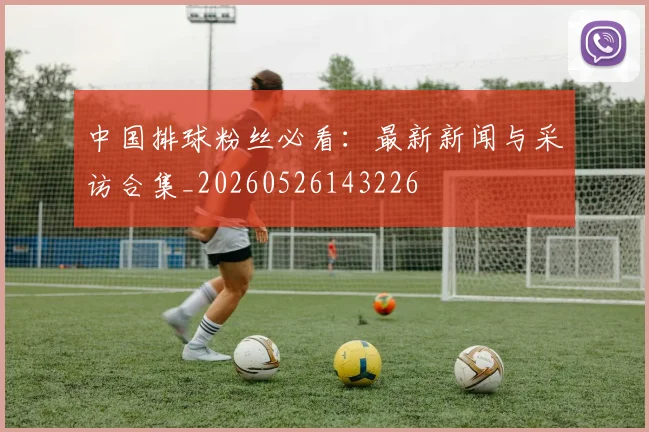 中国排球粉丝必看：最新新闻与采访合集_20260526143226