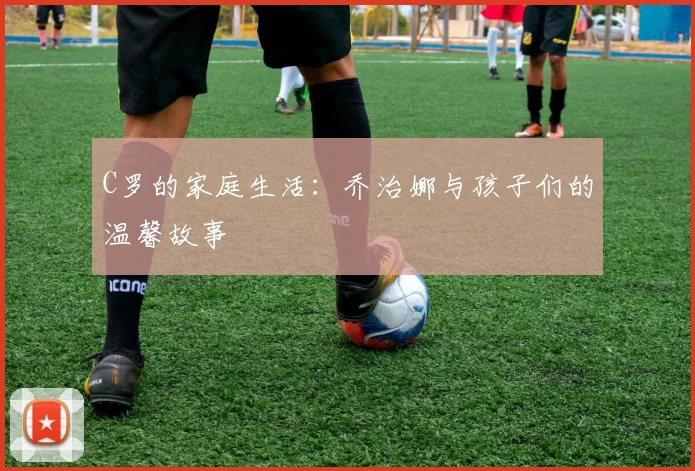 C罗的家庭生活：乔治娜与孩子们的温馨故事