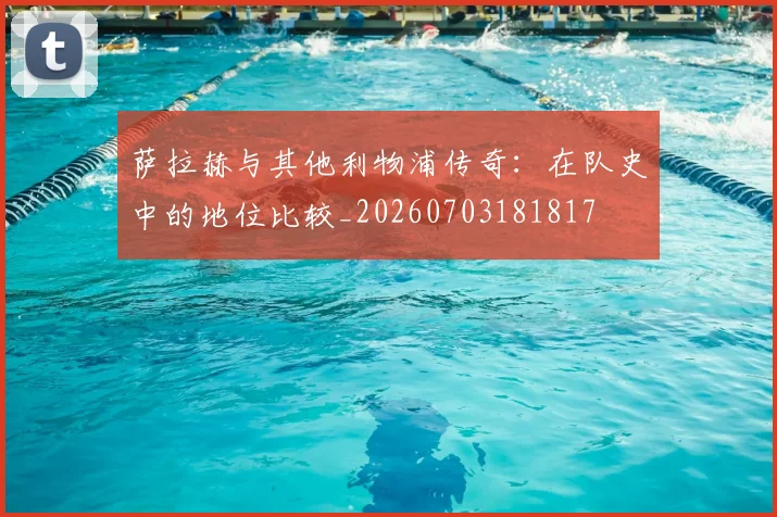 萨拉赫与其他利物浦传奇：在队史中的地位比较_20260703181817