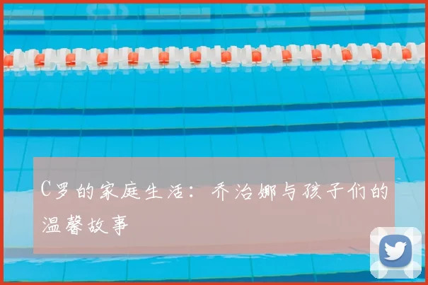 C罗的家庭生活：乔治娜与孩子们的温馨故事