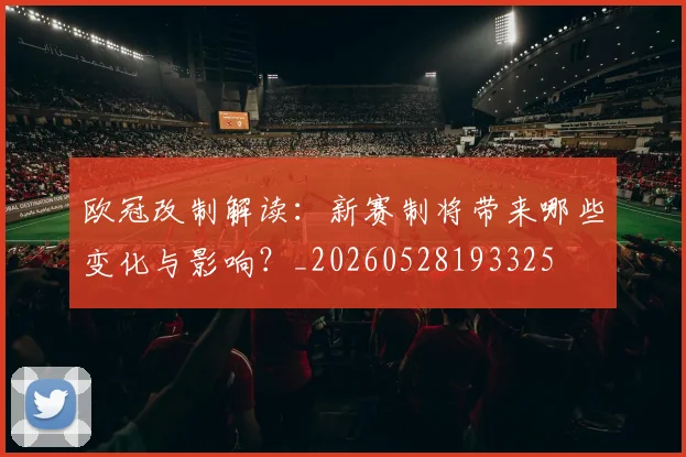 欧冠改制解读：新赛制将带来哪些变化与影响？_20260528193325