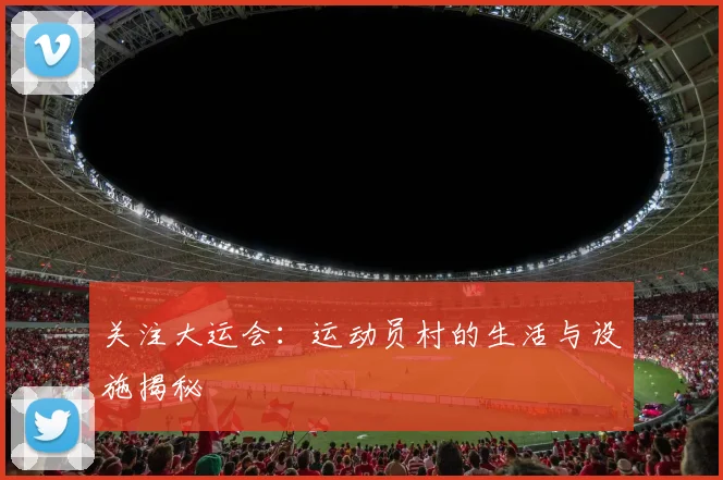 关注大运会：运动员村的生活与设施揭秘