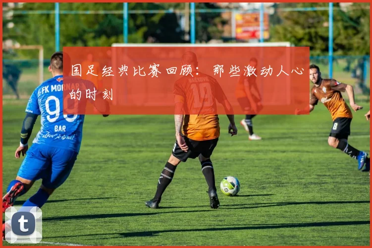 国足经典比赛回顾:那些激动人心的时刻