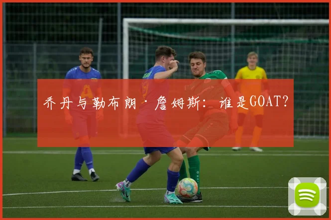 乔丹与勒布朗·詹姆斯：谁是GOAT？