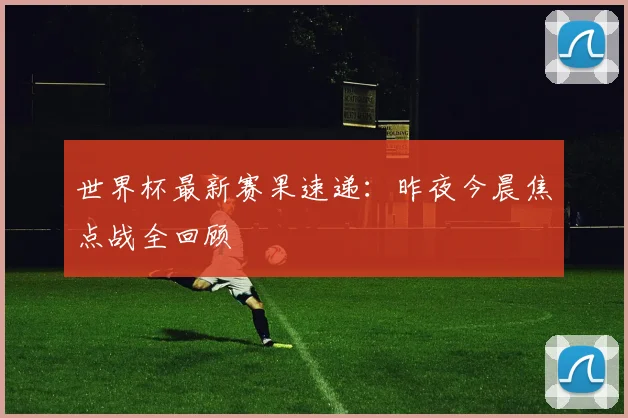 世界杯最新赛果速递：昨夜今晨焦点战全回顾