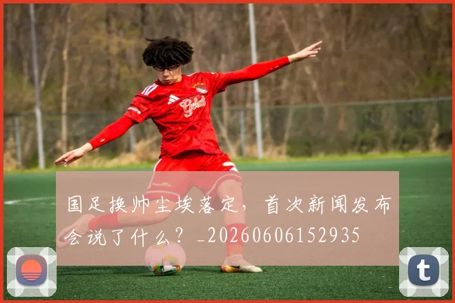 国足换帅尘埃落定，首次新闻发布会说了什么？_20260606152935