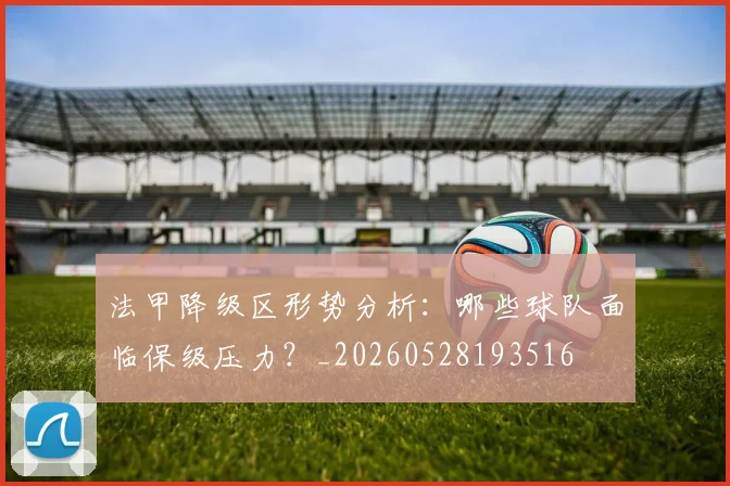 法甲降级区形势分析：哪些球队面临保级压力？_20260528193516