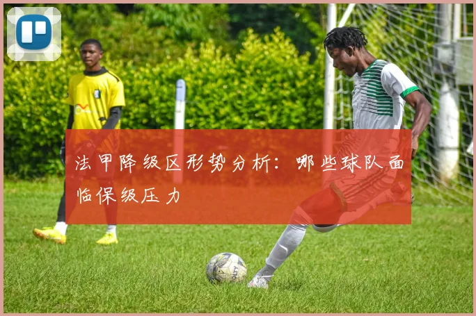 法甲降级区形势分析：哪些球队面临保级压力