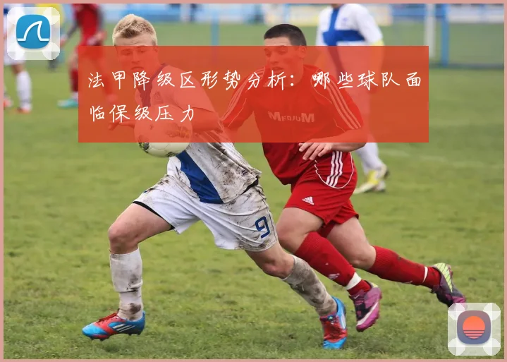 法甲降级区形势分析：哪些球队面临保级压力