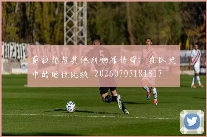 萨拉赫与其他利物浦传奇：在队史中的地位比较_20260703181817
