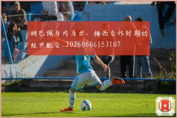 姆巴佩与内马尔、梅西合作时期的经典配合_20260606153107