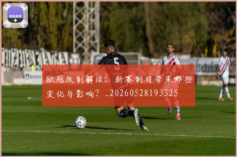 欧冠改制解读：新赛制将带来哪些变化与影响？_20260528193325