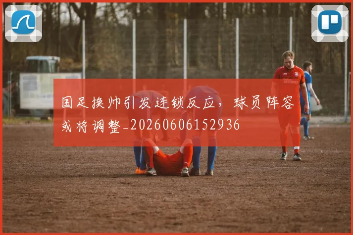国足换帅引发连锁反应，球员阵容或将调整_20260606152936