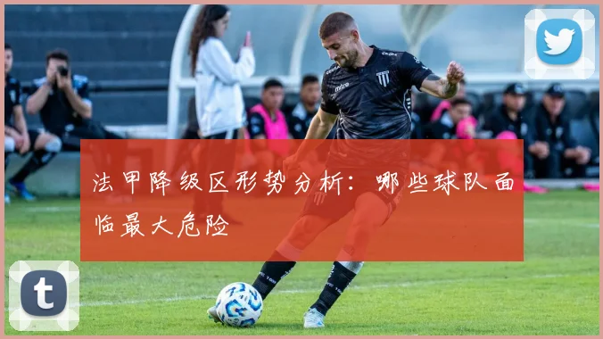 法甲降级区形势分析：哪些球队面临最大危险