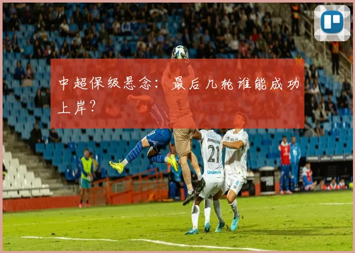 中超保级悬念：最后几轮谁能成功上岸？