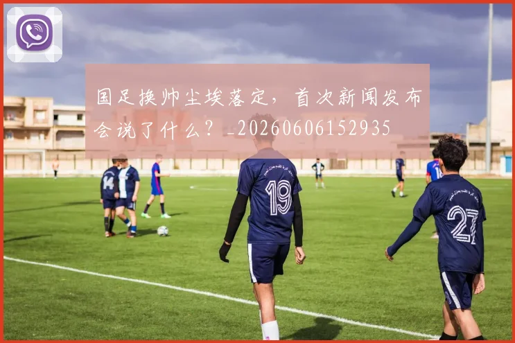 国足换帅尘埃落定，首次新闻发布会说了什么？_20260606152935